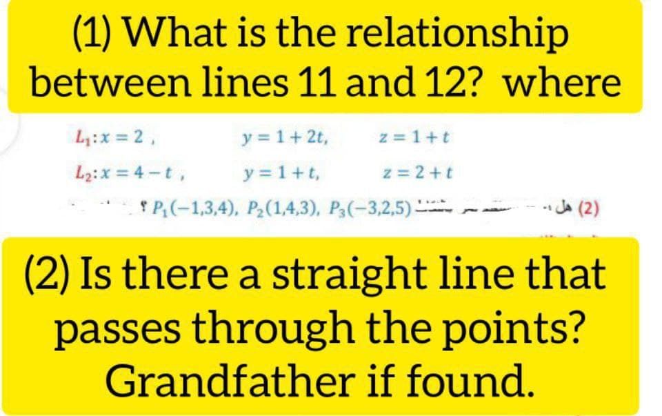 (1) What is the relationship
between lines 11 and 12? where
L:x = 2,
y = 1+2t,
z = 1+t
y = 1+t,
* P;(-1,3,4), P2(1,4,3), P3(-3,2,5)
L2:x = 4 -t,
z = 2 +t
)2( هل ۔
(2) Is there a straight line that
passes through the points?
Grandfather if found.
