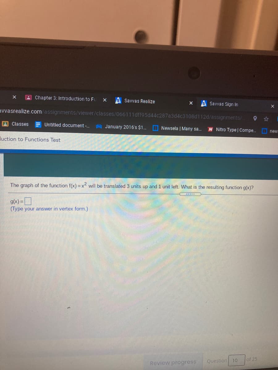 A Chapter 3: Introduction to FU
S Savvas Realize
S Savvas Sign In
avvasrealize.com/assignments/viewer/classes/066111dff95d44c287a3d4c3108d112d/assignments/
Classes
E Untitled document -.
E January 2016's $1. D Newsela | Many sa.
N Nitro Type | Compe.. new=
luction to Functions Test
The graph of the function f(x) =x² will be translated 3 units up and 1 unit left. What is the resulting function g(x)?
g(x) =D
(Type your answer in vertex form.)
Question
of 25
10
Review progress
