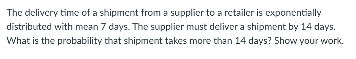 The delivery time of a shipment from a supplier to a retailer is exponentially
distributed with mean 7 days. The supplier must deliver a shipment by 14 days.
What is the probability that shipment takes more than 14 days? Show your work.
