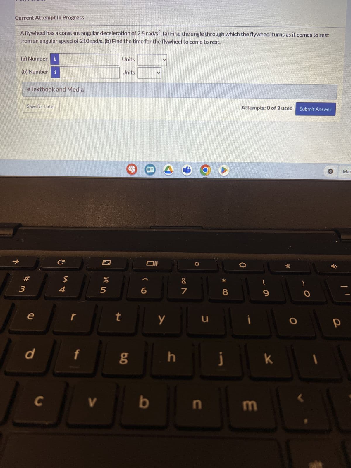 Current Attempt in Progress
A flywheel has a constant angular deceleration of 2.5 rad/s². (a) Find the angle through which the flywheel turns as it comes to rest
from an angular speed of 210 rad/s. (b) Find the time for the flywheel to come to rest.
(a) Number i
(b) Number i
eTextbook and Media
Save for Later
K
54
С
$
# 3
Units
Units
巴
וום
%
0105
6
&
7
e
r
t
Y
d
f
C
V
80
b
Attempts: 0 of 3 used Submit Answer
U
8*
i
9
h
J
k
U
3
4
Mar
O
P