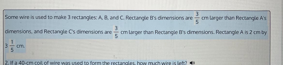 3
Some wire is used to make 3 rectangles: A, B, and C. Rectangle B's dimensions are cm larger than Rectangle A's
5
3
dimensions, and Rectangle C's dimensions are cm larger than Rectangle B's dimensions. Rectangle A is 2 cm by
5
3
cm.
2. If a 40-cm coil of wire was used to form the rectangles, how much wire is left?