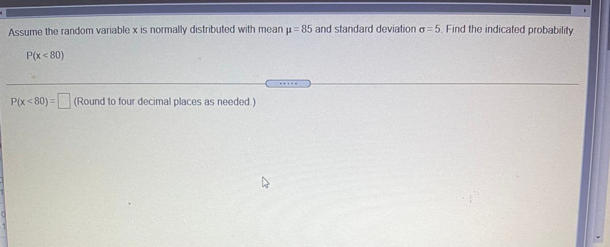 Assume the random variable x is normally distributed with mean p=85 and standard deviation o= 5. Find the indicated probability.
P(x< 80)
P(x< 80) = (Round to four decimal places as needed.)
1
