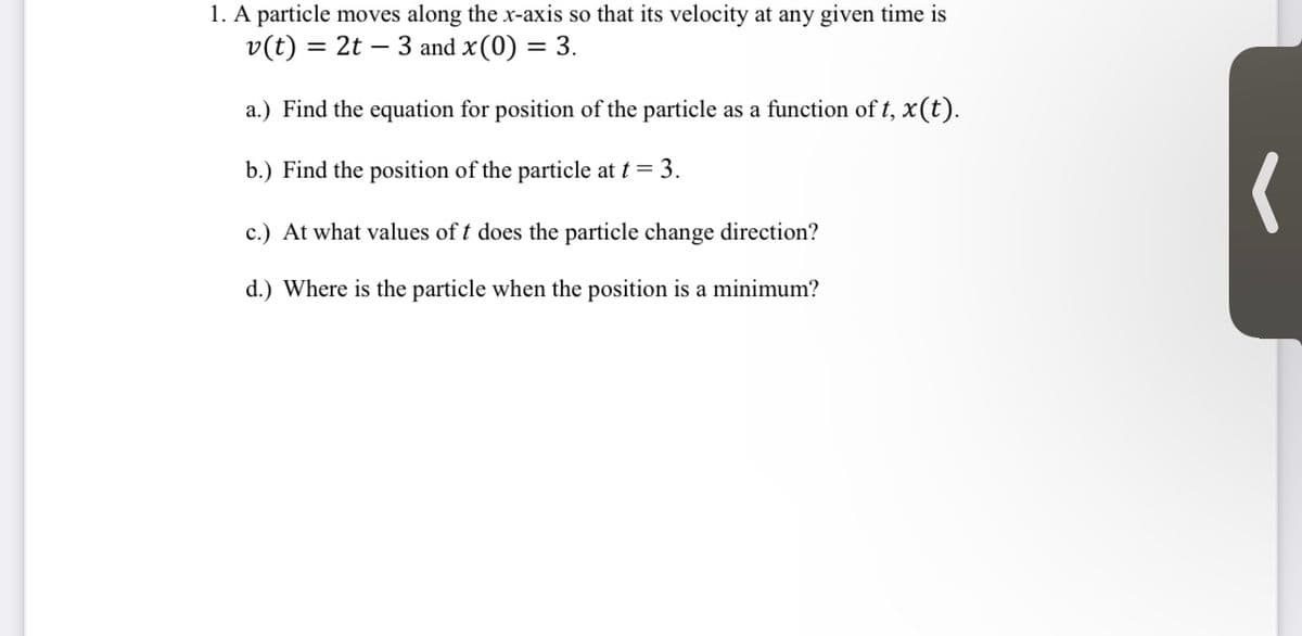 1. A particle moves along the x-axis so that its velocity at any given time is
= 2t - 3 and x (0) = 3.
v(t) =
a.) Find the equation for position of the particle as a function of t, x(t).
b.) Find the position of the particle at t = 3.
c.) At what values of t does the particle change direction?
d.) Where is the particle when the position is a minimum?