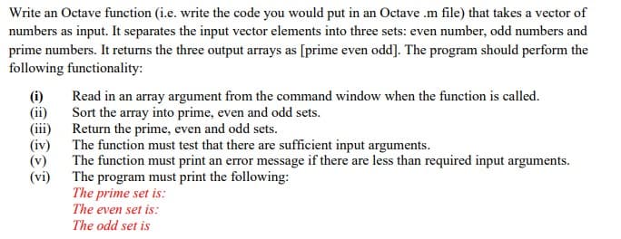 Write an Octave function (i.e. write the code you would put in an Octave .m file) that takes a vector of
numbers as input. It separates the input vector elements into three sets: even number, odd numbers and
prime numbers. It returns the three output arrays as [prime even odd]. The program should perform the
following functionality:
(i)
(ii)
(iii) Return the prime, even and odd sets.
(iv) The function must test that there are sufficient input arguments.
(v)
(vi) The program must print the following:
Read in an array argument from the command window when the function is called.
Sort the array into prime, even and odd sets.
The function must print an error message if there are less than required input arguments.
The prime set is:
The even set is:
The odd set is
