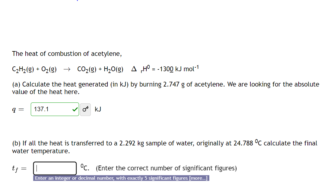 The heat of combustion of acetylene,
C2H2(g) + O2(g) → CO2(g) + H20(g) A „H° = -1300 kJ mol*1
(a) Calculate the heat generated (in kJ) by burning 2.747 g of acetylene. We are looking for the absolute
value of the heat here.
q =
137.1
V o kJ
(b) If all the heat is transferred to a 2.292 kg sample of water, originally at 24.788 °C calculate the final
water temperature.
tf =
°C. (Enter the correct number of significant figures)
Enter an integer or decimal number, with exactly 5 significant figures [more..]
