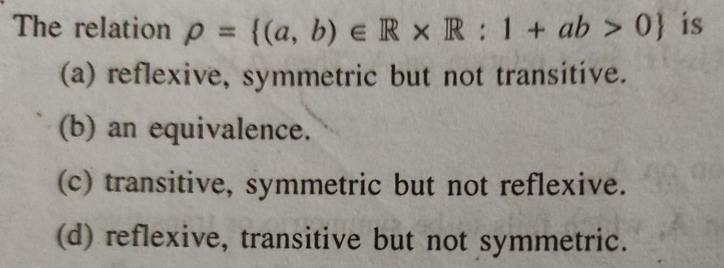 The relation p = ((a, b) e R x R: 1+ ab > 0} is
(a) reflexive, symmetric but not transitive.
%3D
(b) an equivalence.
(c) transitive, symmetric but not reflexive.
(d) reflexive, transitive but not symmetric.
