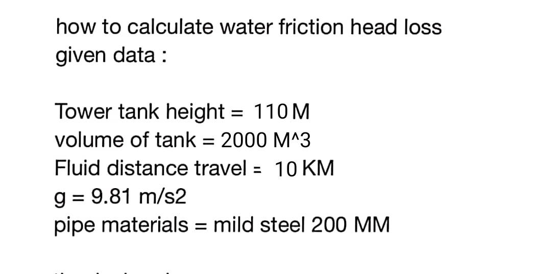how to calculate water friction head loss
given data :
Tower tank height = 110 M
volume of tank = 2000 M^3
Fluid distance travel = 10 KM
%3D
g = 9.81 m/s2
pipe materials = mild steel 200 MM

