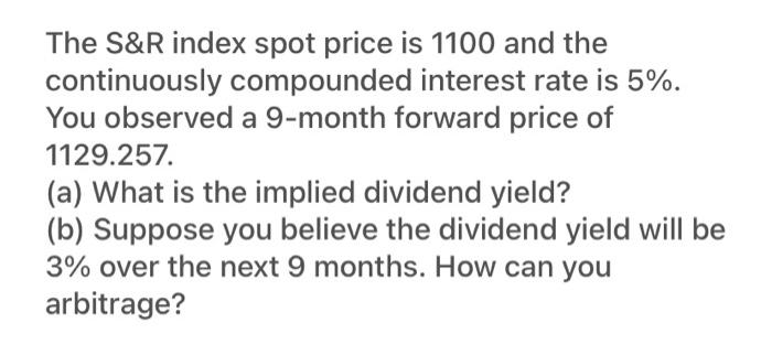 The S&R index spot price is 1100 and the
continuously compounded interest rate is 5%.
You observed a 9-month forward price of
1129.257.
(a) What is the implied dividend yield?
(b) Suppose you believe the dividend yield will be
3% over the next 9 months. How can you
arbitrage?

