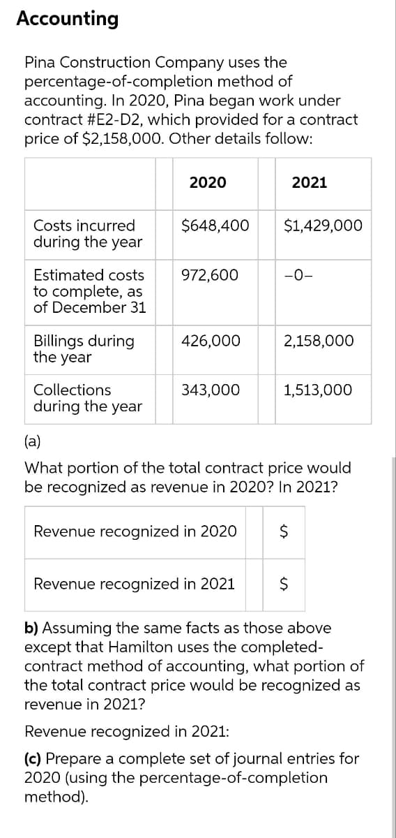 Accounting
Pina Construction Company uses the
percentage-of-completion method of
accounting. In 2020, Pina began work under
contract #E2-D2, which provided for a contract
price of $2,158,000. Other details follow:
2020
2021
Costs incurred
$648,400
$1,429,000
during the year
Estimated costs
to complete, as
of December 31
972,600
-0-
Billings during
the year
426,000
2,158,000
Collections
during the year
343,000
1,513,000
(a)
What portion of the total contract price would
be recognized as revenue in 2020? In 2021?
Revenue recognized in 2020
Revenue recognized in 2021
b) Assuming the same facts as those above
except that Hamilton uses the completed-
contract method of accounting, what portion of
the total contract price would be recognized as
revenue in 2021?
Revenue recognized in 2021:
(c) Prepare a complete set of journal entries for
2020 (using the percentage-of-completion
method).

