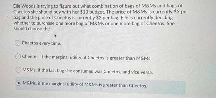 Elle Woods is trying to figure out what combination of bags of M&Ms and bags of
Cheetos she should buy with her $13 budget. The price of M&Ms is currently $3 per
bag and the price of Cheetos is currently $2 per bag. Elle is currently deciding
whether to purchase one more bag of M&Ms or one more bag of Cheetos. She
should choose the
OCheetos every time.
Cheetos, if the marginal utility of Cheetos is greater than M&Ms
M&Ms, if the last bag she consumed was Cheetos, and vice versa.
M&Ms, if the marginal utility of M&Ms is greater than Cheetos.
