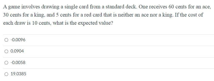 A game involves drawing a single card from a standard deck. One receives 60 cents for an ace,
30 cents for a king, and 5 cents for a red card that is neither an ace nor a king. If the cost of
each draw is 10 cents, what is the expected value?
O -0.0096
O 0.0904
O -0.0058
O 19.0385
