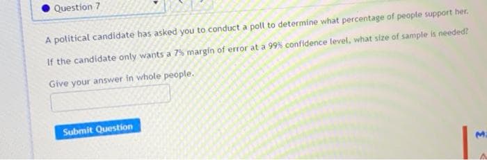 Question 7
A political candidate has asked you to conduct a poll to determine what percentage of people support her.
If the candidate only wants a 7% margin of error at a 99% confidence level, what size of sample is needed?
Give your answer in whole people.
Submit Question
