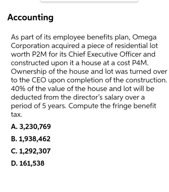Accounting
As part of its employee benefits plan, Omega
Corporation acquired a piece of residential lot
worth P2M for its Chief Executive Officer and
constructed upon it a house at a cost P4M.
Ownership of the house and lot was turned over
to the CEO upon completion of the construction.
40% of the value of the house and lot will be
deducted from the director's salary over a
period of 5 years. Compute the fringe benefit
tax.
А. 3,230,769
B. 1,938,462
С. 1,292,307
D. 161,538
