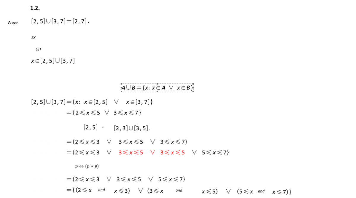 Prove
1.2.
[2, 5]U[3, 7] [2,7].
EX
LET
x€[2,5]U[3,7
[2,5]U[3,7]={x: xe[2,5]
= {2≤x≤5 V
AUB={x: XEA V XEB}
V xe[3,7]}
3≤x≤7}
[2,5] = [2, 3]U[3, 5].
= {2≤x≤3 V 3≤x≤5 V 3≤x≤7}
= {2≤x≤3 V 3≤x≤5 V 3≤x≤5 V 5≤x≤7}
p⇒ (p V p)
= {2≤x≤3 V 3≤x≤5 V 5≤x≤7}
= {(2≤x and x ≤3) V (3≤x
and
x <5) V (5≤x and x≤7)}