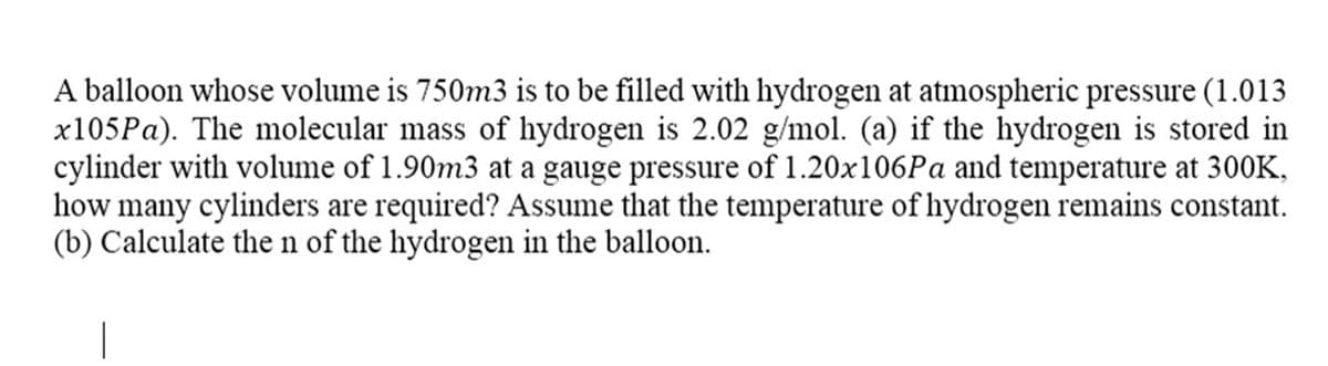 A balloon whose volume is 750m3 is to be filled with hydrogen at atmospheric pressure (1.013
x105Pa). The molecular mass of hydrogen is 2.02 g/mol. (a) if the hydrogen is stored in
cylinder with volume of 1.90m3 at a gauge pressure of 1.20x106Pa and temperature at 300K,
how many cylinders are required? Assume that the temperature of hydrogen remains constant.
(b) Calculate the n of the hydrogen in the balloon.