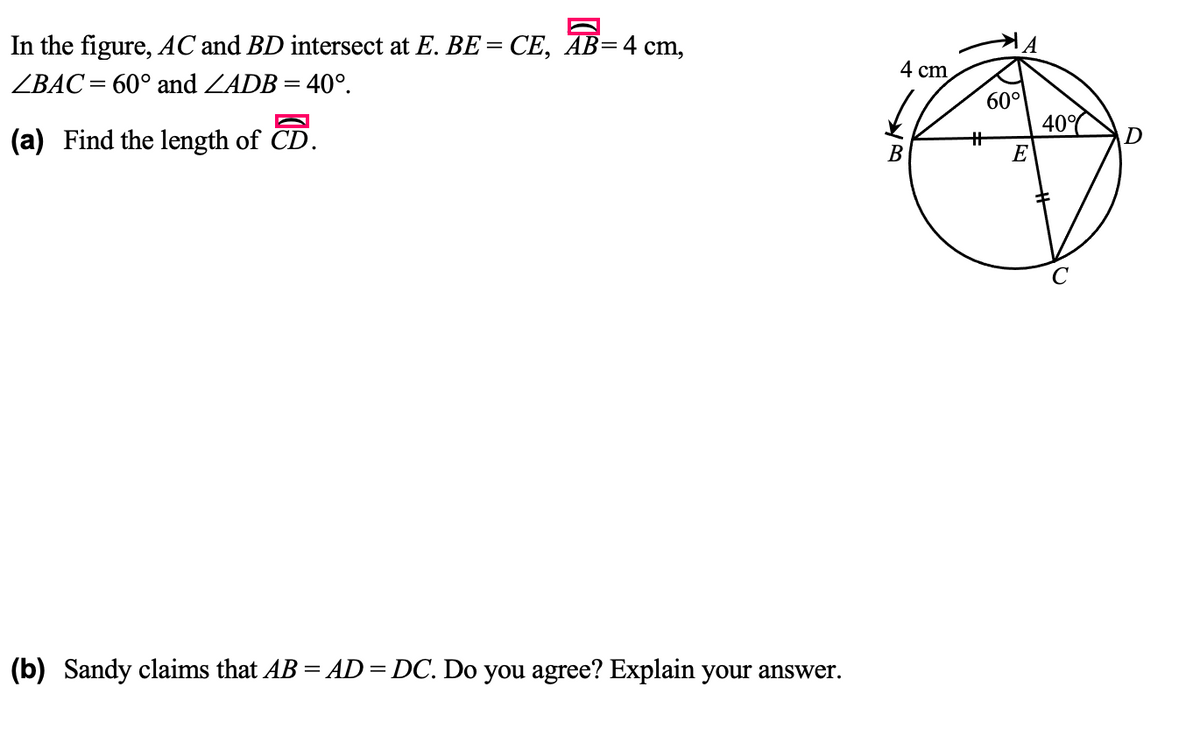 In the figure, AC and BD intersect at E. BE = CE, AB=4 cm,
4 cm
ZBAC= 60° and ZADB = 40°.
%3D
60°
40°
(a) Find the length of CD.
%23
E
B
(b) Sandy claims that AB = AD= DC. Do you agree? Explain your answer.
