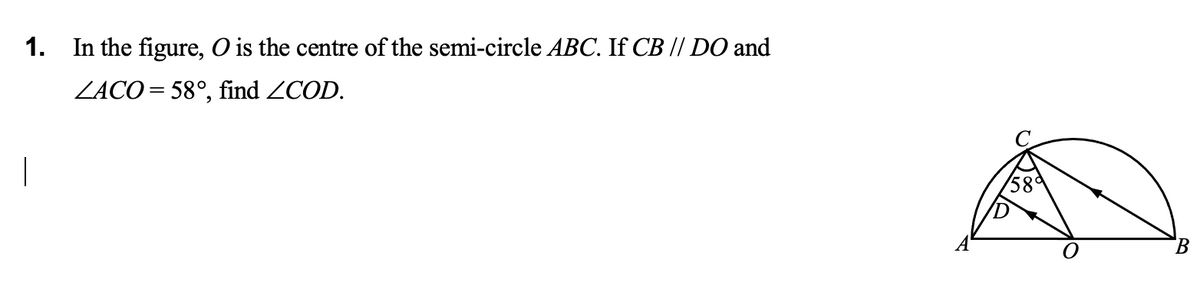 1. In the figure, O is the centre of the semi-circle ABC. If CB // DO and
ZACO= 58°, find ZCOD.
58°
B.
