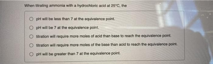 When titrating ammonia with a hydrochloric acid at 25°c, the
O pH will be less than 7 at the equivalence point.
O pH will be 7 at the equivalence point.
O titration will require more moles of acid than base to reach the equivalence point.
O titration will require more moles of the base than acid to reach the equivalence point.
O pH will be greater than 7 at the equivalence point.
