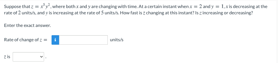Suppose that z =:
rate of 2 units/s, and y is increasing at the rate of 5 units/s. How fast is z changing at this instant? Is z increasing or decreasing?
ry, where both.x and y are changing with time. At a certain instant when x = 2 and y = 1,xis decreasing at the
Enter the exact answer.
Rate of change of z, =
units/s
z is
