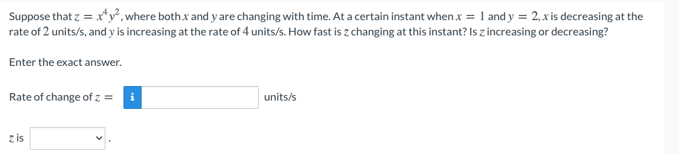 Suppose that z = x*y°, where both x and y are changing with time. At a certain instant when x = 1 and y = 2, x is decreasing at the
rate of 2 units/s, and y is increasing at the rate of 4 units/s. How fast is z changing at this instant? Is z increasing or decreasing?
Enter the exact answer.
Rate of change of z, =
i
units/s
z is
