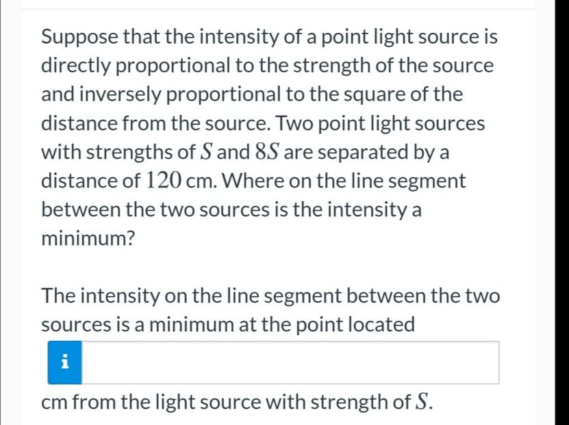 Suppose that the intensity of a point light source is
directly proportional to the strength of the source
and inversely proportional to the square of the
distance from the source. Two point light sources
with strengths of S and 8S are separated by a
distance of 120 cm. Where on the line segment
between the two sources is the intensity a
minimum?
The intensity on the line segment between the two
sources is a minimum at the point located
cm from the light source with strength of S.
