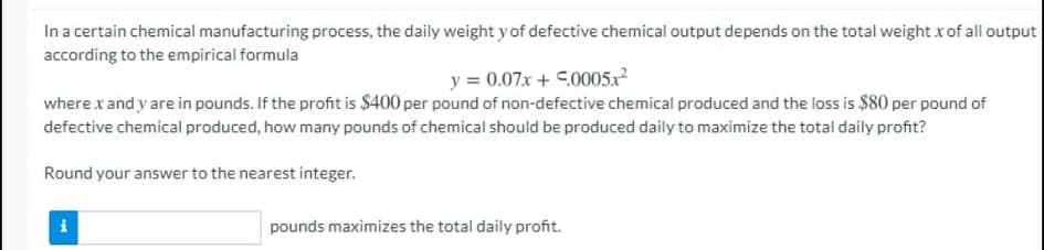 In a certain chemical manufacturing process, the daily weight y of defective chemical output depends on the total weight x of all output
according to the empirical formula
y = 0.07x + C.0005x²
where x and y are in pounds. If the profit is $400 per pound of non-defective chemical produced and the loss is $80 per pound of
defective chemical produced, how many pounds of chemical should be produced daily to maximize the total daily profit?
Round your answer to the nearest integer.
i
pounds maximizes the total daily profit.
