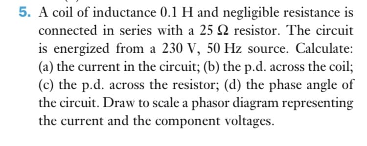 5. A coil of inductance 0.1 H and negligible resistance is
connected in series with a 25 Q resistor. The circuit
is energized from a 230 V, 50 Hz source. Calculate:
(a) the current in the circuit; (b) the p.d. across the coil;
(c) the p.d. across the resistor; (d) the phase angle of
the circuit. Draw to scale a phasor diagram representing
the current and the component voltages.
