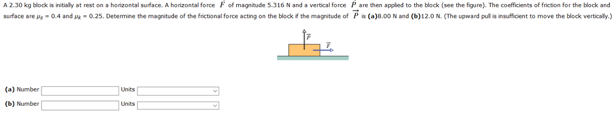 A 2.30 kg block is initially at rest on a horizontal surface. A horizontal force F of magnitude 5.316 N and a vertical force P are then applied to the block (see the figure). The coefficients of friction for the block and
surface are us = 0.4 and Hk = 0.25. Determine the magnitude of the frictional force acting on the block if the magnitude of P is (a)8.00 N and (b)12.0 N. (The upward pull is insufficient to move the block vertically.)
(a) Number
Units
(b) Number
Units
