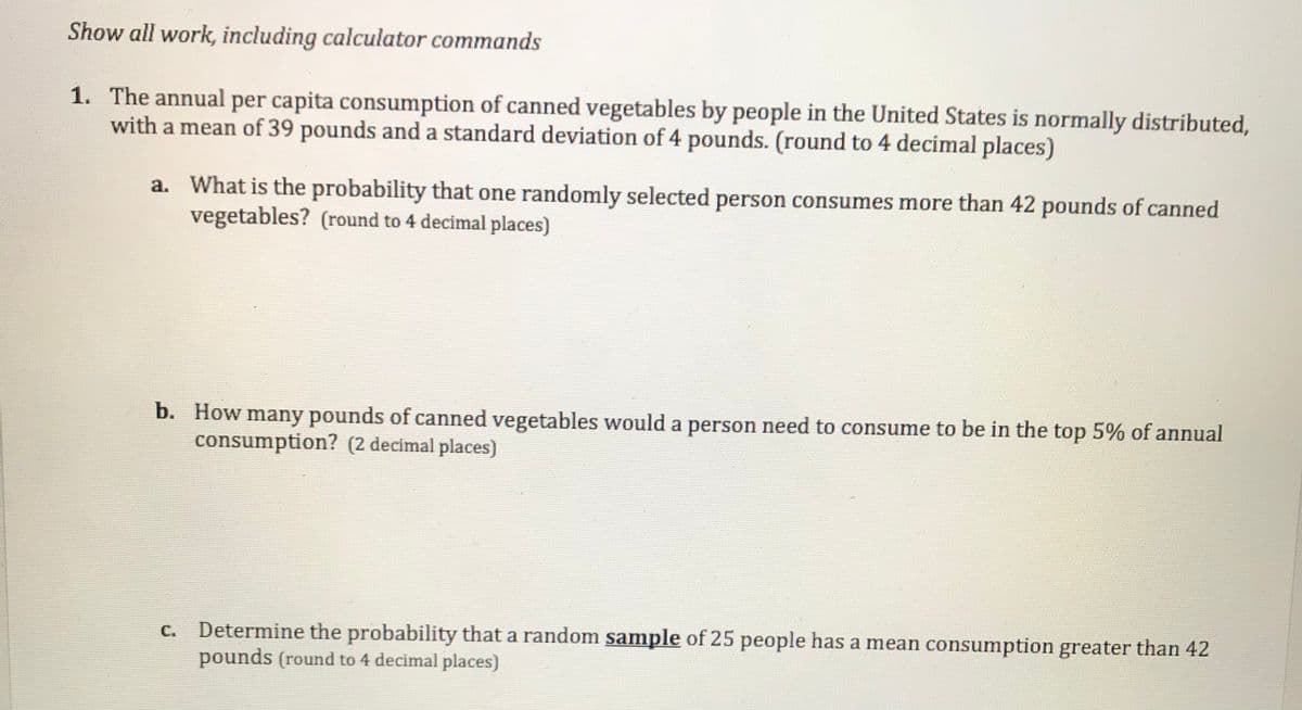 Show all work, including calculator commands
1. The annual per capita consumption of canned vegetables by people in the United States is normally distributed,
with a mean of 39 pounds and a standard deviation of 4 pounds. (round to 4 decimal places)
a.
What is the probability that one randomly selected person consumes more than 42 pounds of canned
vegetables? (round to 4 decimal places)
b. How many pounds of canned vegetables would a person need to consume to be in the top 5% of annual
consumption? (2 decimal places)
Determine the probability that a random sample of 25 people has a mean consumption greater than 42
pounds (round to 4 decimal places)