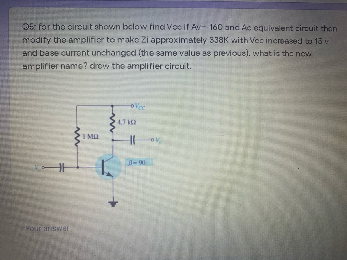 Q5: for the circuit shown below find Vcc if Av=-160 and Ac equivalent circuit then
modify the amplifier to make Zi approximately 338K with Voo increased to 15 v
and base current unchanged (the same value as previous). what is the new
amplifier name? drew the amplifier circuit.
oVcc
4.7 k2
B= 90
Your answer
