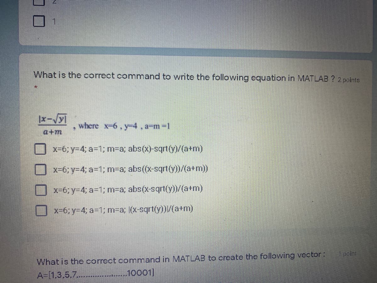 What is the correct command to write the following equation in MATLAB ? 2 points
|x-Vy
where x-6, y-D4 , a-m%3D1
a+m
x-6; y=4; a=1; m-a; abs(x)-sqrt(y)/(a+m)
X-6; y34; a=1; m-a; abs((x-sqrt(y))/(a+m))
x-6; y34; a=1; m=a; abs(x-sqrt(y))/(a+m)
x-6; Y3D4; a=1; m%3Da; |(x-sqrt(y))/(a+m)
1 point
What is the correct command in MATLAB to create the following vector:
A=[1,3,5,7..
......10001]
