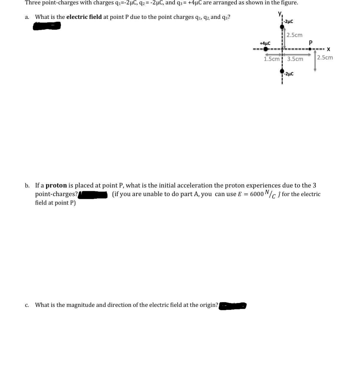 Three point-charges with charges q1=-2µC, q2 = -2µC, and q3 = +4uC are arranged as shown in the figure.
Y,
-2µc
a. What is the electric field at point P due to the point charges q1, q2, and q3?
2.5cm
+4μC
P
---- X
1.5cm
3.5cm
2.5cm
-2µc
b. If a proton is placed at point P, what is the initial acceleration the proton experiences due to the 3
point-charges?
field at point P)
(if you are unable to do part A, you can use E = 6000 N/G j for the electric
C.
What is the magnitude and direction of the electric field at the origin?
