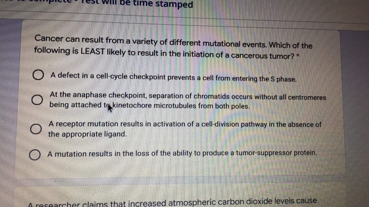 be time stamped
Cancer can result from a variety of different mutational events. Which of the
following is LEAST likely to result in the initiation of a cancerous tumor? *
O A defect in a cell-cycle checkpoint prevents a cell from entering the S phase.
At the anaphase checkpoint, separation of chromatids occurs without all centromeres
being attached to kinetochore microtubules from both poles.
A receptor mutation results in activation of a cell-division pathway in the absence of
the appropriate ligand.
O A mutation results in the loss of the ability to produce a tumor-suppressor protein.
A researcher claims that increased atmospheric carbon dioxide levels cause
