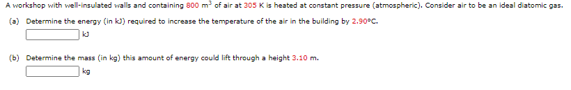 A workshop with well-insulated walls and containing 800 m of air at 305 K is heated at constant pressure (atmospheric). Consider air to be an ideal diatomic gas.
(a) Determine the energy (in k) required to increase the temperature of the air in the building by 2.90°C.
kJ
(b) Determine the mass (in kg) this amount of energy could lift through a height 3.10 m.
kg

