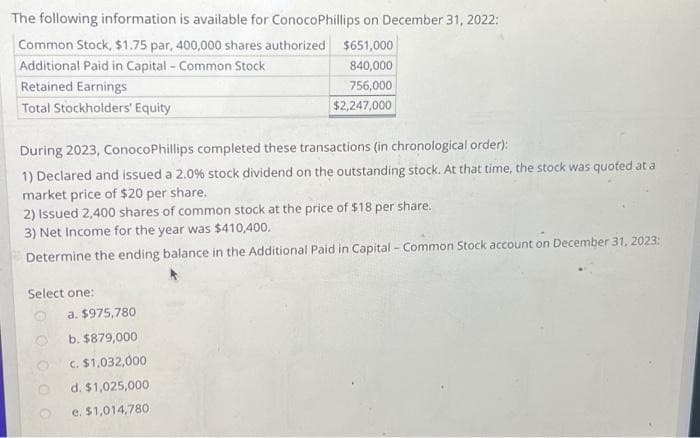 The following information is available for ConocoPhillips on December 31, 2022:
Common Stock, $1.75 par, 400,000 shares authorized
$651,000
Additional Paid in Capital - Common Stock
840,000
Retained Earnings
756,000
Total Stockholders' Equity
$2,247,000
During 2023, ConocoPhillips completed these transactions (in chronological order):
1) Declared and issued a 2.0% stock dividend on the outstanding stock. At that time, the stock was quoted at a
market price of $20 per share.
2) Issued 2,400 shares of common stock at the price of $18 per share.
3) Net Income for the year was $410,400.
Determine the ending balance in the Additional Paid in Capital - Common Stock account on December 31, 2023:
Select one:
a. $975,780
b. $879,000
c. $1,032,000
d. $1,025,000
e. $1,014,780