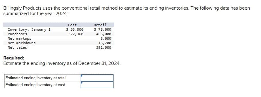 Billingsly Products uses the conventional retail method to estimate its ending inventories. The following data has been
summarized for the year 2024:
Inventory, January 1
Purchases
Net markups
Net markdowns
Net sales
Cost
$ 53,000
322,360
Retail
$ 78,000
466,000
Estimated ending inventory at retail
Estimated ending inventory at cost
8,000
16,700
392,000
Required:
Estimate the ending inventory as of December 31, 2024.