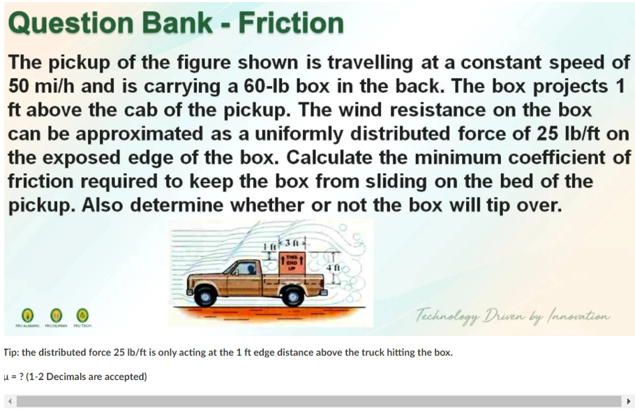 Question Bank - Friction
The pickup of the figure shown is travelling at a constant speed of
50 mi/h and is carrying a 60-lb box in the back. The box projects 1
ft above the cab of the pickup. The wind resistance on the box
can be approximated as a uniformly distributed force of 25 Ib/ft on
the exposed edge of the box. Calculate the minimum coefficient of
friction required to keep the box from sliding on the bed of the
pickup. Also determine whether or not the box will tip over.
THIS
END T
Technology Druven by (nnovation
PRUALAANG FRUCe U TROH
Tip: the distributed force 25 lb/ft is only acting at the 1 ft edge distance above the truck hitting the box.
H = ? (1-2 Decimals are accepted)

