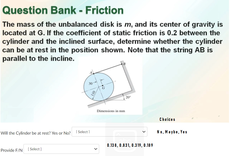 Question Bank - Friction
The mass of the unbalanced disk is m, and its center of gravity is
located at G. If the coefficient of static friction is 0.2 between the
cylinder and the inclined surface, determine whether the cylinder
can be at rest in the position shown. Note that the string AB is
parallel to the incline.
30
G
20°
Dimensions in mm
Chơićes
Will the Cylinder be at rest? Yes or No?
[ Select ]
No, Maybe, Yes
0.13 8, 0.831, 0.319, 0.18 9
Provide F/N [ Select]
10
