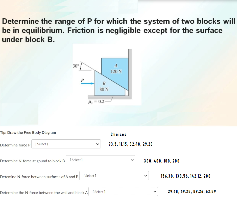 Determine the range of P for which the system of two blocks will
be in equilibrium. Friction is negligible except for the surface
under block B.
30°
120 N
P
B
80 N
Hj = 0.2-
Tip: Draw the Free Body Diagram
Choices
Determine force P I Select]
93.5, 11.15, 32.48, 29.28
Determine N-force at gound to block B
| Select ]
300, 400, 100, 200
Detemine N-force between surfaces of A and B [ Select]
156.38, 13 8.56, 142.12, 200
Determine the N-force between the wall and block A I Select 1
29.68, 69.28, 89.26, 62.89
>
