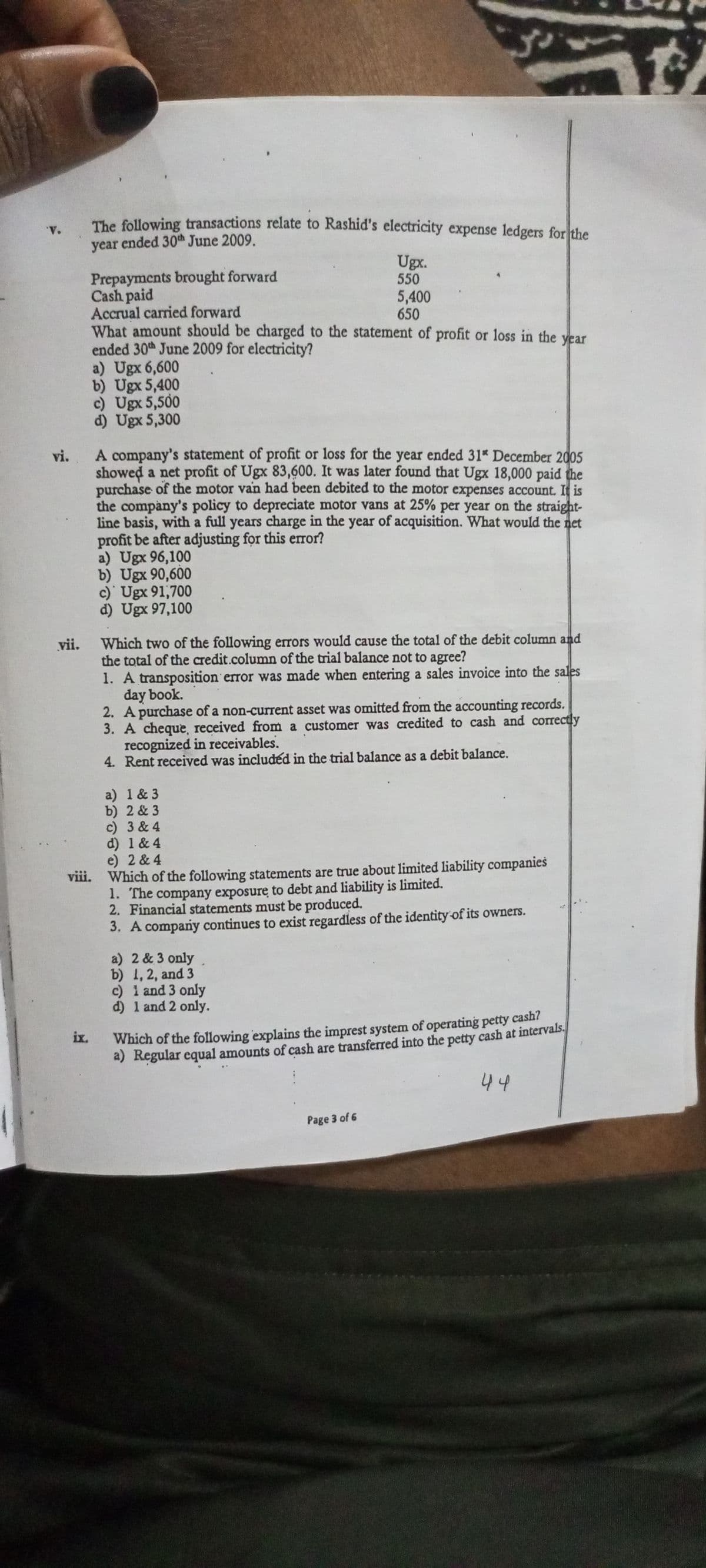 The following transactions relate to Rashid's electricity expense ledgers for the
*A.
year ended 30th June 2009.
Ugx.
550
Prepayments brought forward
Cash paid
Accrual carried forward
What amount should be charged to the statement of profit or loss in the year
ended 30th June 2009 for electricity?
a) Ugx 6,600
b) Ugx 5,400
c) Ugx 5,500
d) Ugx 5,300
5,400
650
A company's statement of profit or loss for the year ended 31* December 2005
showed a net profit of Ugx 83,600. It was later found that Ugx 18,000 paid the
purchase of the motor van had been debited to the motor expenses account. I is
the company's policy to depreciate motor vans at 25% per year on the straight-
line basis, with a full years charge in the year of acquisition. What would the net
profit be after adjusting for this eror?
a) Ugx 96,100
b) Ugx 90,600
c)' Ugx 91,700
d) Ugx 97,100
vi.
vii. Which two of the following errors would cause the total of the debit column and
the total of the credit.column of the trial balance not to agree?
1. A transposition error was made when entering a sales invoice into the sales
day book.
2. A purchase of a non-current asset was omitted from the accounting records.
3. A cheque, received from a customer was credited to cash and correctly
recognized in receivables.
4. Rent received was included in the trial balance as a debit balance.
a) 1 & 3
b) 2 & 3
c) 3 & 4
d) 1 & 4
e) 2 & 4
viii. Which of the following statements are true about limited liability companies
1. The company exposure to debt and liability is limited.
2. Financial statements must be produced.
3. A company continues to exist regardless of the identity of its owners.
a) 2 & 3 only
b) 1, 2, and 3
c) i and 3 only
d) 1 and 2 only.
Which of the following explains the imprest system of operating petty cash?
a) Regular equal amounts of cash are transferred into the petty cash at intervals.
ix.
44
Page 3 of 6
