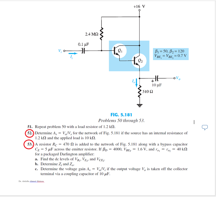 +16 V
2.4 M2
0.1 µF
B1 = 50, B2 = 120
VBE, = VBE, = 0.7 V
Q2
10 μF
510 2
FIG. 5.181
Problems 50 through 53.
51. Repeat problem 50 with a load resistor of 1.2 kN.
52. Determine A, = Vo/V, for the network of Fig. 5.181 if the source has an internal resistance of
1.2 kl and the applied load is 10 k2.
53.) A resistor Rc = 470 N is added to the network of Fig. 5.181 along with a bypass capacitor
CE = 5 µF across the emitter resistor. If ßp = 4000, VBE, = 1.6 V, and ro, = roz = 40 kN
for a packaged Darlington amplifier:
a. Find the de levels of VB,, VE, and VCE;
b. Determine Z; and Zg-
c. Determine the voltage gain A, = Vo/V; if the output voltage V, is taken off the collector
terminal via a coupling capacitor of 10 µF.
Dr. Abdula oudBaboa
