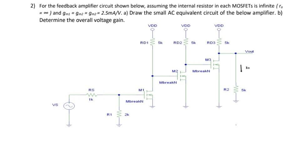 2) For the feedback amplifier circuit shown below, assuming the internal resistor in each MOSFETS is infinite ( r.
= 00 ) and gmi = gm2 = gm2 = 2.5mA/V. a) Draw the small AC equivalent circuit of the below amplifier. b)
Determine the overall voltage gain.
VDD
VDD
VDD
RD1
5k
RD2
5k
RD3
5k
Vout
M3
Io
M2
MbreakN
MbreakN
RS
M1
R2
5k
1k
MbreakN
vs
R1
2k
