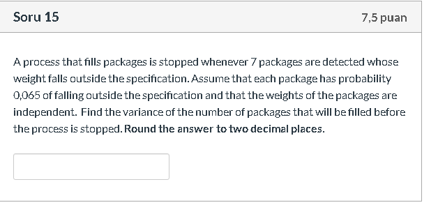 A process that fills packages is stopped whenever 7 packages are detected whose
weight falls outside the specification. Assume that each package has probability
0,065 of falling outside the specification and that the weights of the packages are
independent. Find the variance of the number of packages that will be filled before
the process is stopped. Round the answer to two decimal places.
