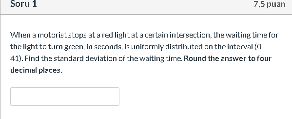 When a motorist stops at a red light at a certain intersection, the waiting time for
the light to turn green, in seconds, is uniformly distributed on the interval (o,
41). Find the standard deviation of the waiting time. Round the answer to four
decimal places.
