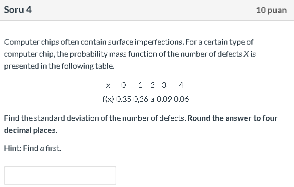 Computer chips often contain surface imperfections. For a certain type of
computer chip, the probability mass function of the number of defects X is
presented in the following table.
x 0 1 2 3 4
f(x) 0.35 0,26 a 0.09 0.06
Find the standard deviation of the number of defects. Round the answer to four
decimal places.
Hint: Find a first.
