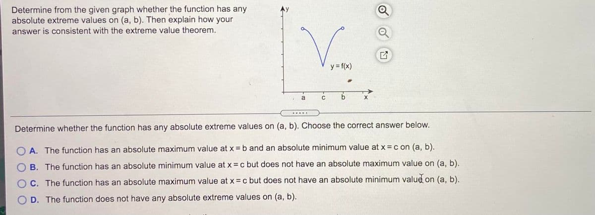 Determine from the given graph whether the function has any
absolute extreme values on (a, b). Then explain how your
answer is consistent with the extreme value theorem.
y = f(x)
a
Determine whether the function has any absolute extreme values on (a, b). Choose the correct answer below.
O A. The function has an absolute maximum value at x = b and an absolute minimum value at x = c on (a, b).
O B. The function has an absolute minimum value at x = c but does not have an absolute maximum value on (a, b).
O C. The function has an absolute maximum value at x = c but does not have an absolute minimum value on (a, b).
O D. The function does not have any absolute extreme values on (a, b).
