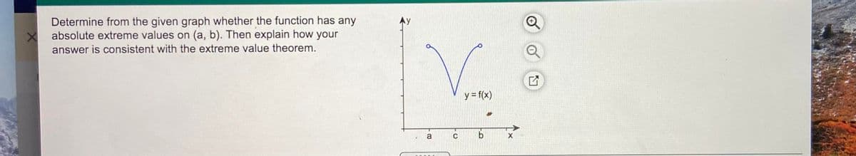 Determine from the given graph whether the function has any
absolute extreme values on (a, b). Then explain how your
answer is consistent with the extreme value theorem.
y= f(x)
a
C
