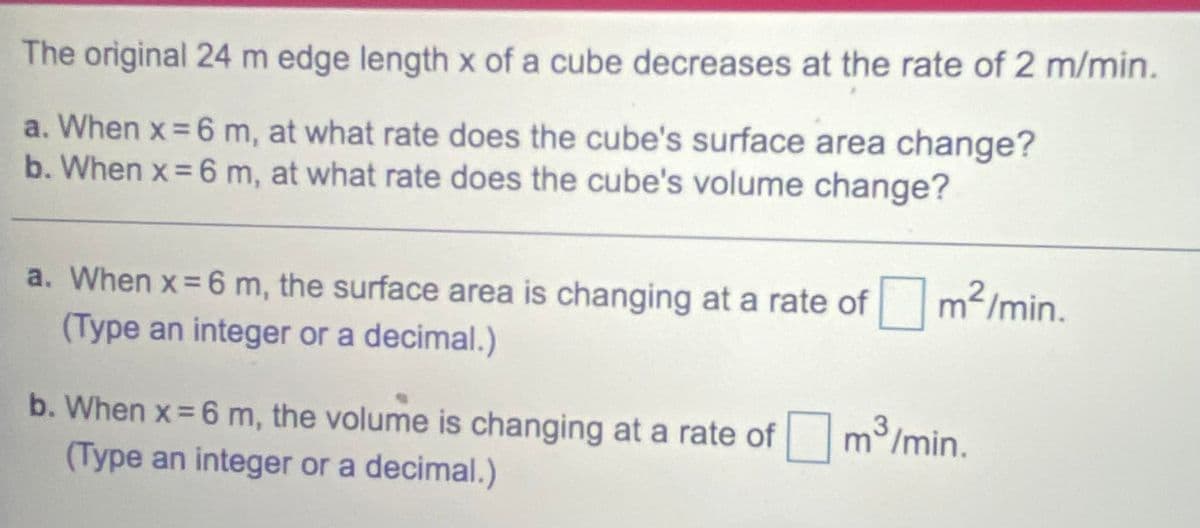 The original 24 m edge length x of a cube decreases at the rate of 2 m/min.
a. When x = 6 m, at what rate does the cube's surface area change?
b. When x = 6 m, at what rate does the cube's volume change?
a. When x= 6 m, the surface area is changing at a rate of m/min.
(Type an integer or a decimal.)
b. When x = 6 m, the volume is changing at a rate of m/min.
(Type an integer or a decimal.)
3.
