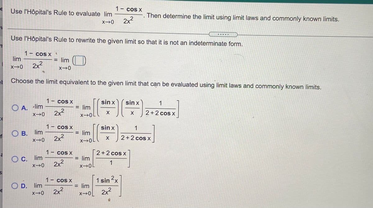 1- cos X
Use l'Hôpital's Rule to evaluate lim
Then determine the limit using limit laws and commonly known limits.
2x2
Use l'Hôpital's Rule to rewrite the given limit so that it is not an indeterminate form.
1 cos X
lim
= lim
X0
2x2
et
Choose the limit equivalent to the given limit that can be evaluated using limit laws and commonly known limits.
1- cos x
sin x
sin x
1
O A. lim
= lim
2x2
2+2 cos x
X
1- cos X
sin x
1
O B.
В. lim
= lim
fi
2x2
2+2 cos x
X 0L
1- cos X
[2+2 cos x
= lim
OC.
O C. lim
2x²
1
1- cos X
1 sin x
O D. lim
= lim
2x2
x→0[ 2x²
TO
