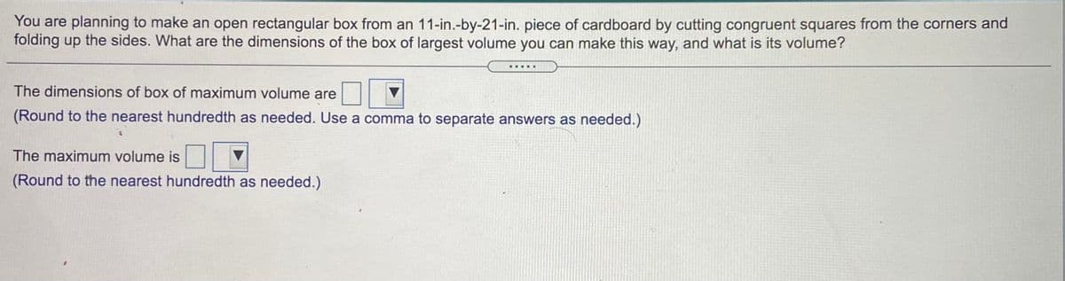 You are planning to make an open rectangular box from an 11-in.-by-21-in. piece of cardboard by cutting congruent squares from the corners and
folding up the sides. What are the dimensions of the box of largest volume you can make this way, and what is its volume?
.....
The dimensions of box of maximum volume are
(Round to the nearest hundredth as needed. Use a comma to separate answers as needed.)
The maximum volume is
(Round to the nearest hundredth as needed.)
